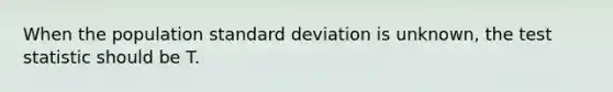 When the population <a href='https://www.questionai.com/knowledge/kqGUr1Cldy-standard-deviation' class='anchor-knowledge'>standard deviation</a> is unknown, <a href='https://www.questionai.com/knowledge/kzeQt8hpQB-the-test-statistic' class='anchor-knowledge'>the test statistic</a> should be T.