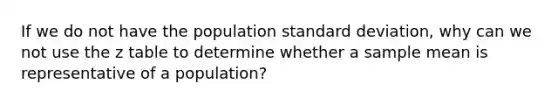 If we do not have the population standard deviation, why can we not use the z table to determine whether a sample mean is representative of a population?