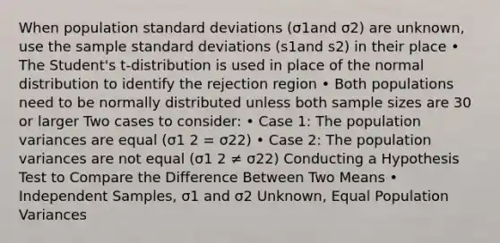 When population standard deviations (σ1and σ2) are unknown, use the sample standard deviations (s1and s2) in their place • The Student's t-distribution is used in place of the normal distribution to identify the rejection region • Both populations need to be normally distributed unless both sample sizes are 30 or larger Two cases to consider: • Case 1: The population variances are equal (σ1 2 = σ22) • Case 2: The population variances are not equal (σ1 2 ≠ σ22) Conducting a Hypothesis Test to Compare the Difference Between Two Means • Independent Samples, σ1 and σ2 Unknown, Equal Population Variances