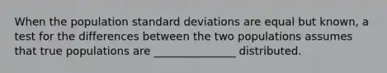 When the population standard deviations are equal but known, a test for the differences between the two populations assumes that true populations are _______________ distributed.