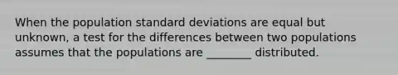 When the population standard deviations are equal but unknown, a test for the differences between two populations assumes that the populations are ________ distributed.