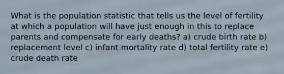 What is the population statistic that tells us the level of fertility at which a population will have just enough in this to replace parents and compensate for early deaths? a) crude birth rate b) replacement level c) infant mortality rate d) total fertility rate e) crude death rate