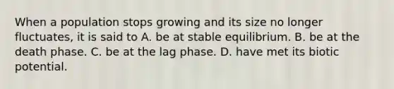 When a population stops growing and its size no longer fluctuates, it is said to A. be at stable equilibrium. B. be at the death phase. C. be at the lag phase. D. have met its biotic potential.