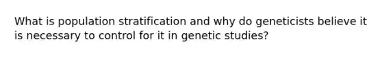 What is population stratification and why do geneticists believe it is necessary to control for it in genetic studies?