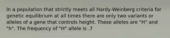 In a population that strictly meets all Hardy-Weinberg criteria for genetic equilibrium at all times there are only two variants or alleles of a gene that controls height. These alleles are "H" and "h". The frequency of "H" allele is .7