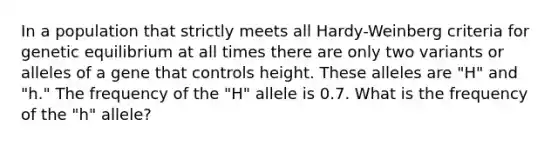 In a population that strictly meets all Hardy-Weinberg criteria for genetic equilibrium at all times there are only two variants or alleles of a gene that controls height. These alleles are "H" and "h." The frequency of the "H" allele is 0.7. What is the frequency of the "h" allele?