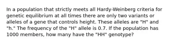 In a population that strictly meets all Hardy-Weinberg criteria for genetic equilibrium at all times there are only two variants or alleles of a gene that controls height. These alleles are "H" and "h." The frequency of the "H" allele is 0.7. If the population has 1000 members, how many have the "HH" genotype?