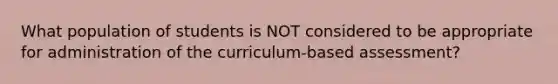 What population of students is NOT considered to be appropriate for administration of the curriculum-based assessment?