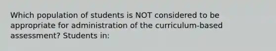 Which population of students is NOT considered to be appropriate for administration of the curriculum-based assessment? Students in: