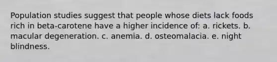 ​Population studies suggest that people whose diets lack foods rich in beta-carotene have a higher incidence of: a. rickets. ​b. macular degeneration. ​c. anemia. ​d. osteomalacia. ​e. night blindness.