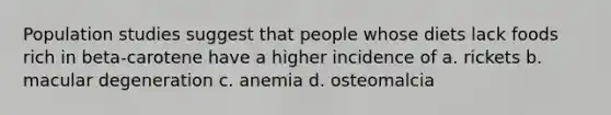 Population studies suggest that people whose diets lack foods rich in beta-carotene have a higher incidence of a. rickets b. macular degeneration c. anemia d. osteomalcia