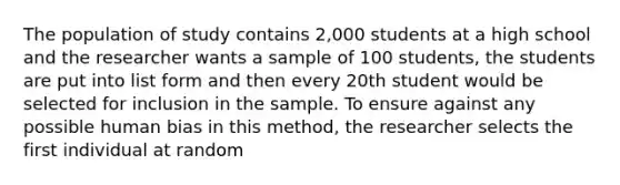 The population of study contains 2,000 students at a high school and the researcher wants a sample of 100 students, the students are put into list form and then every 20th student would be selected for inclusion in the sample. To ensure against any possible human bias in this method, the researcher selects the first individual at random