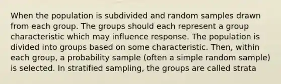 When the population is subdivided and random samples drawn from each group. The groups should each represent a group characteristic which may influence response. The population is divided into groups based on some characteristic. Then, within each group, a probability sample (often a simple random sample) is selected. In stratified sampling, the groups are called strata