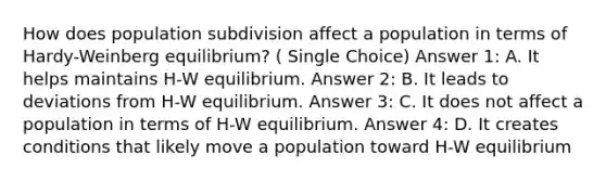 How does population subdivision affect a population in terms of Hardy-Weinberg equilibrium? ( Single Choice) Answer 1: A. It helps maintains H-W equilibrium. Answer 2: B. It leads to deviations from H-W equilibrium. Answer 3: C. It does not affect a population in terms of H-W equilibrium. Answer 4: D. It creates conditions that likely move a population toward H-W equilibrium