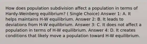 How does population subdivision affect a population in terms of Hardy-Weinberg equilibrium? ( Single Choice) Answer 1: A. It helps maintains H-W equilibrium. Answer 2: B. It leads to deviations from H-W equilibrium. Answer 3: C. It does not affect a population in terms of H-W equilibrium. Answer 4: D. It creates conditions that likely move a population toward H-W equilibrium.