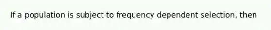 If a population is subject to frequency dependent selection, then