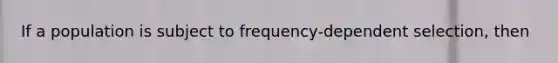 If a population is subject to frequency-dependent selection, then