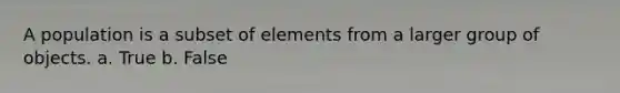 A population is a subset of elements from a larger group of objects. a. True b. False