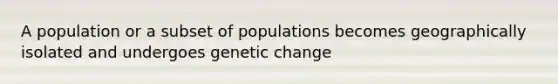 A population or a subset of populations becomes geographically isolated and undergoes genetic change