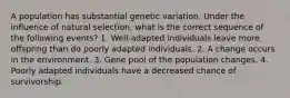 A population has substantial genetic variation. Under the influence of natural selection, what is the correct sequence of the following events? 1. Well-adapted individuals leave more offspring than do poorly adapted individuals. 2. A change occurs in the environment. 3. Gene pool of the population changes. 4. Poorly adapted individuals have a decreased chance of survivorship.