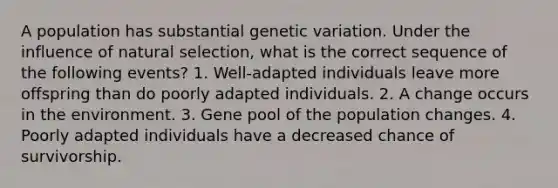 A population has substantial genetic variation. Under the influence of natural selection, what is the correct sequence of the following events? 1. Well-adapted individuals leave more offspring than do poorly adapted individuals. 2. A change occurs in the environment. 3. Gene pool of the population changes. 4. Poorly adapted individuals have a decreased chance of survivorship.