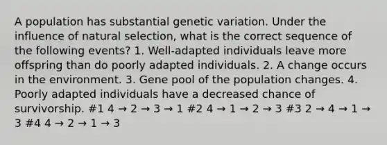 A population has substantial genetic variation. Under the influence of natural selection, what is the correct sequence of the following events? 1. Well-adapted individuals leave more offspring than do poorly adapted individuals. 2. A change occurs in the environment. 3. Gene pool of the population changes. 4. Poorly adapted individuals have a decreased chance of survivorship. #1 4 → 2 → 3 → 1 #2 4 → 1 → 2 → 3 #3 2 → 4 → 1 → 3 #4 4 → 2 → 1 → 3