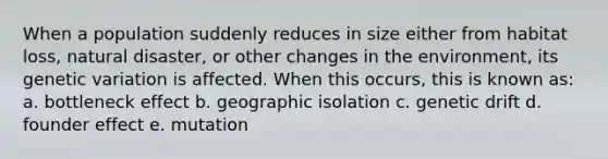 When a population suddenly reduces in size either from habitat loss, natural disaster, or other changes in the environment, its genetic variation is affected. When this occurs, this is known as: a. bottleneck effect b. geographic isolation c. genetic drift d. founder effect e. mutation