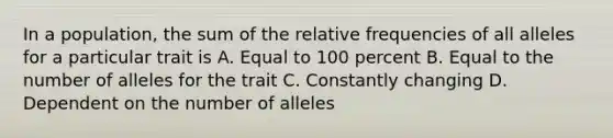 In a population, the sum of the relative frequencies of all alleles for a particular trait is A. Equal to 100 percent B. Equal to the number of alleles for the trait C. Constantly changing D. Dependent on the number of alleles