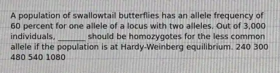 A population of swallowtail butterflies has an allele frequency of 60 percent for one allele of a locus with two alleles. Out of 3,000 individuals, _______ should be homozygotes for the less common allele if the population is at Hardy-Weinberg equilibrium. 240 300 480 540 1080