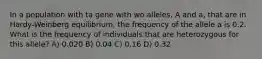 In a population with ta gene with wo alleles, A and a, that are in Hardy-Weinberg equilibrium, the frequency of the allele a is 0.2. What is the frequency of individuals that are heterozygous for this allele? A) 0.020 B) 0.04 C) 0.16 D) 0.32