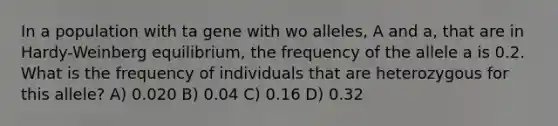 In a population with ta gene with wo alleles, A and a, that are in Hardy-Weinberg equilibrium, the frequency of the allele a is 0.2. What is the frequency of individuals that are heterozygous for this allele? A) 0.020 B) 0.04 C) 0.16 D) 0.32