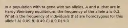 In a population with ta gene with wo alleles, A and a, that are in Hardy-Weinberg equilibrium, the frequency of the allele a is 0.3. What is the frequency of individuals that are homozygous for this allele? A) 0.09 B) 0.49 C) 0.9 D) 9.0