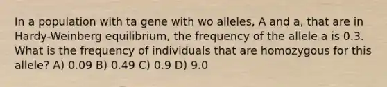 In a population with ta gene with wo alleles, A and a, that are in Hardy-Weinberg equilibrium, the frequency of the allele a is 0.3. What is the frequency of individuals that are homozygous for this allele? A) 0.09 B) 0.49 C) 0.9 D) 9.0