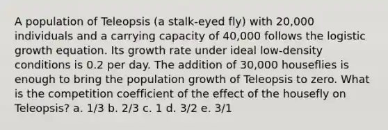 A population of Teleopsis (a stalk-eyed fly) with 20,000 individuals and a carrying capacity of 40,000 follows the logistic growth equation. Its growth rate under ideal low-density conditions is 0.2 per day. The addition of 30,000 houseflies is enough to bring the population growth of Teleopsis to zero. What is the competition coefficient of the effect of the housefly on Teleopsis? a. 1/3 b. 2/3 c. 1 d. 3/2 e. 3/1