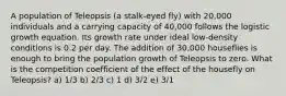 A population of Teleopsis (a stalk-eyed fly) with 20,000 individuals and a carrying capacity of 40,000 follows the logistic growth equation. Its growth rate under ideal low-density conditions is 0.2 per day. The addition of 30,000 houseflies is enough to bring the population growth of Teleopsis to zero. What is the competition coefficient of the effect of the housefly on Teleopsis? a) 1/3 b) 2/3 c) 1 d) 3/2 e) 3/1