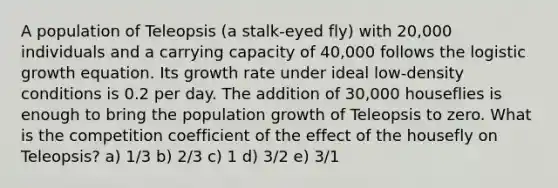 A population of Teleopsis (a stalk-eyed fly) with 20,000 individuals and a carrying capacity of 40,000 follows the logistic growth equation. Its growth rate under ideal low-density conditions is 0.2 per day. The addition of 30,000 houseflies is enough to bring the population growth of Teleopsis to zero. What is the competition coefficient of the effect of the housefly on Teleopsis? a) 1/3 b) 2/3 c) 1 d) 3/2 e) 3/1