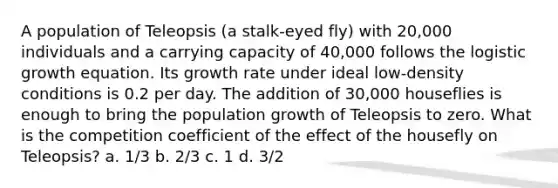 A population of Teleopsis (a stalk-eyed fly) with 20,000 individuals and a carrying capacity of 40,000 follows the logistic growth equation. Its growth rate under ideal low-density conditions is 0.2 per day. The addition of 30,000 houseflies is enough to bring the population growth of Teleopsis to zero. What is the competition coefficient of the effect of the housefly on Teleopsis? a. 1/3 b. 2/3 c. 1 d. 3/2