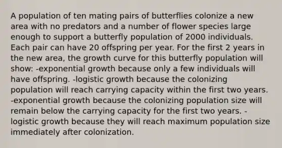 A population of ten mating pairs of butterflies colonize a new area with no predators and a number of flower species large enough to support a butterfly population of 2000 individuals. Each pair can have 20 offspring per year. For the first 2 years in the new area, the growth curve for this butterfly population will show: -exponential growth because only a few individuals will have offspring. -logistic growth because the colonizing population will reach carrying capacity within the first two years. -exponential growth because the colonizing population size will remain below the carrying capacity for the first two years. -logistic growth because they will reach maximum population size immediately after colonization.