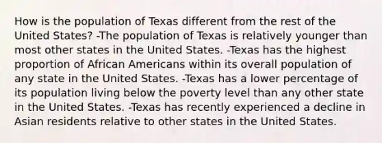 How is the population of Texas different from the rest of the United States? -The population of Texas is relatively younger than most other states in the United States. -Texas has the highest proportion of African Americans within its overall population of any state in the United States. -Texas has a lower percentage of its population living below the poverty level than any other state in the United States. -Texas has recently experienced a decline in Asian residents relative to other states in the United States.