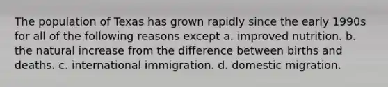 The population of Texas has grown rapidly since the early 1990s for all of the following reasons except a. improved nutrition. b. the natural increase from the difference between births and deaths. c. international immigration. d. domestic migration.