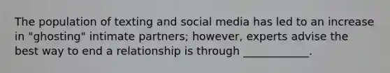 The population of texting and social media has led to an increase in "ghosting" intimate partners; however, experts advise the best way to end a relationship is through ____________.