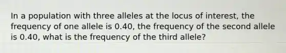 In a population with three alleles at the locus of interest, the frequency of one allele is 0.40, the frequency of the second allele is 0.40, what is the frequency of the third allele?