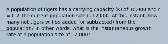 A population of tigers has a carrying capacity (K) of 10,000 and r = 0.2 The current population size is 12,000. At this instant, how many net tigers will be added (or subtracted) from the population? In other words, what is the instantaneous growth rate at a population size of 12,000?