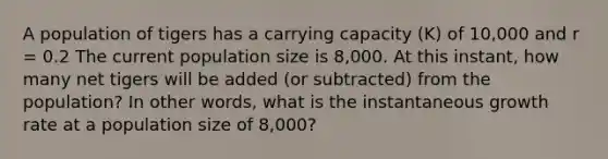 A population of tigers has a carrying capacity (K) of 10,000 and r = 0.2 The current population size is 8,000. At this instant, how many net tigers will be added (or subtracted) from the population? In other words, what is the instantaneous growth rate at a population size of 8,000?