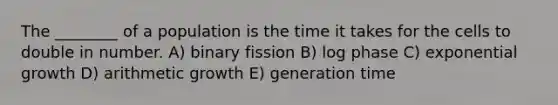 The ________ of a population is the time it takes for the cells to double in number. A) binary fission B) log phase C) exponential growth D) arithmetic growth E) generation time