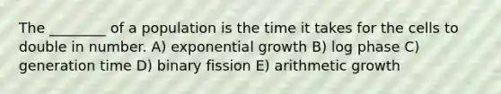 The ________ of a population is the time it takes for the cells to double in number. A) <a href='https://www.questionai.com/knowledge/kotMRuKib4-exponential-growth' class='anchor-knowledge'>exponential growth</a> B) log phase C) generation time D) binary fission E) arithmetic growth