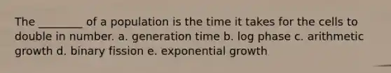 The ________ of a population is the time it takes for the cells to double in number. a. generation time b. log phase c. arithmetic growth d. binary fission e. <a href='https://www.questionai.com/knowledge/kotMRuKib4-exponential-growth' class='anchor-knowledge'>exponential growth</a>