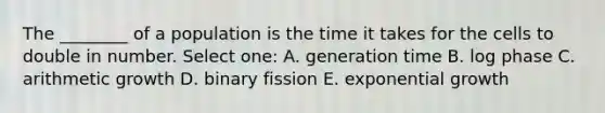 The ________ of a population is the time it takes for the cells to double in number. Select one: A. generation time B. log phase C. arithmetic growth D. binary fission E. exponential growth