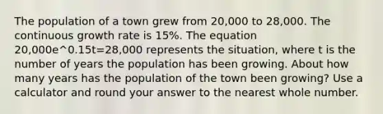 The population of a town grew from 20,000 to 28,000. The continuous growth rate is 15%. The equation 20,000e^0.15t=28,000 represents the situation, where t is the number of years the population has been growing. About how many years has the population of the town been growing? Use a calculator and round your answer to the nearest whole number.