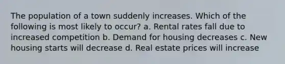 The population of a town suddenly increases. Which of the following is most likely to occur? a. Rental rates fall due to increased competition b. Demand for housing decreases c. New housing starts will decrease d. Real estate prices will increase